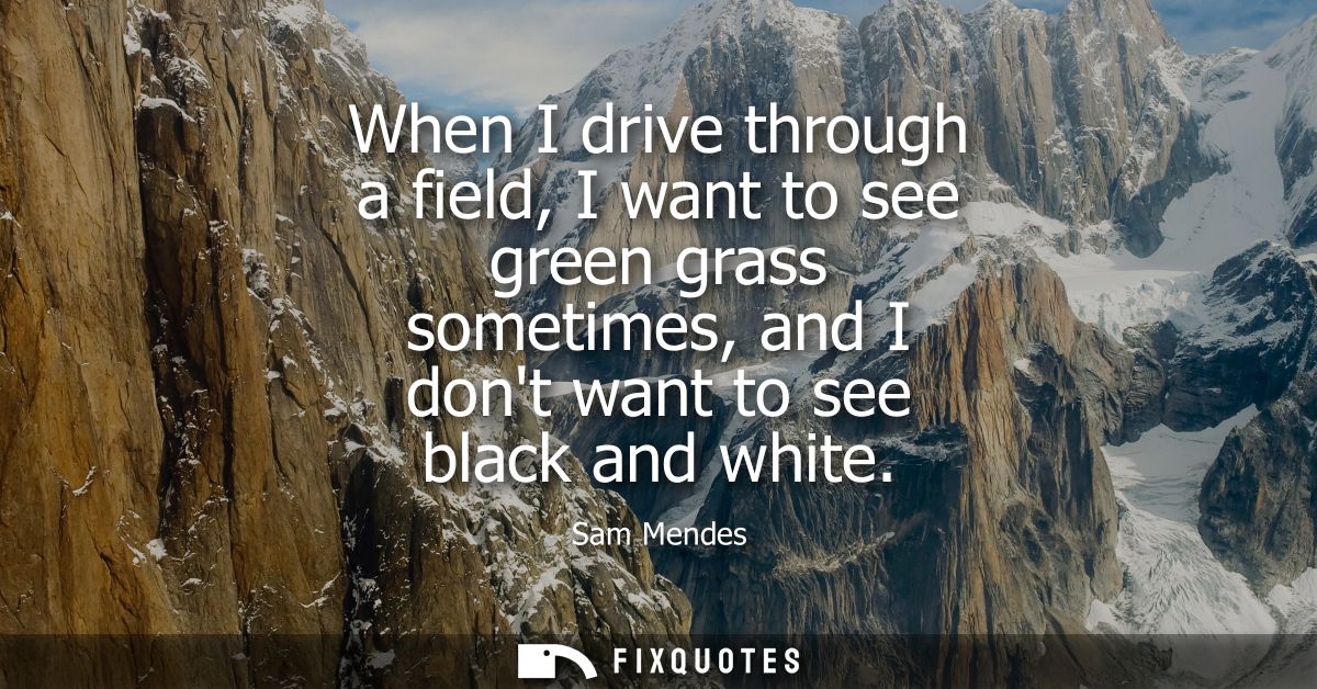 When I drive through a field, I want to see green grass sometimes, and I dont want to see black and white