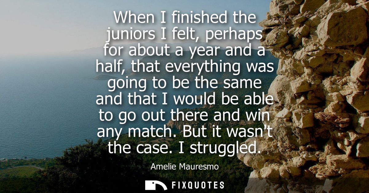 When I finished the juniors I felt, perhaps for about a year and a half, that everything was going to be the same and th