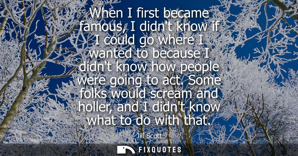When I first became famous, I didnt know if I could go where I wanted to because I didnt know how people were going to a