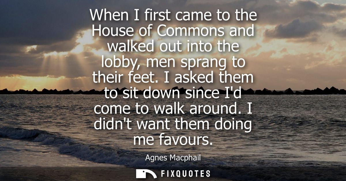 When I first came to the House of Commons and walked out into the lobby, men sprang to their feet. I asked them to sit d