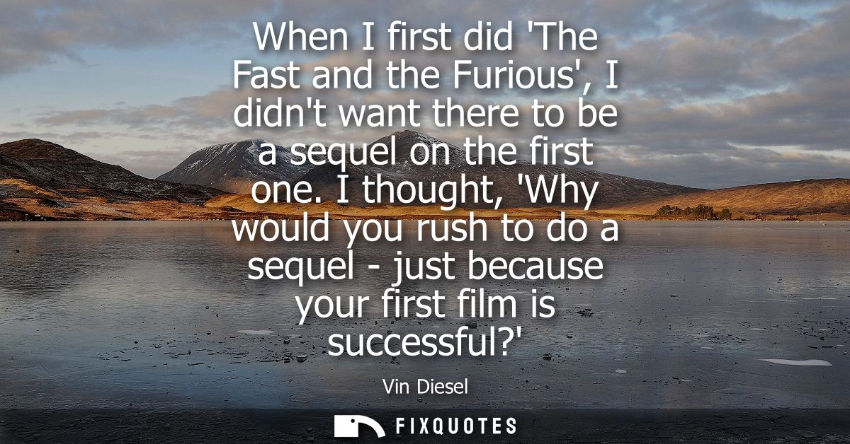 When I first did The Fast and the Furious, I didnt want there to be a sequel on the first one. I thought, Why would you 