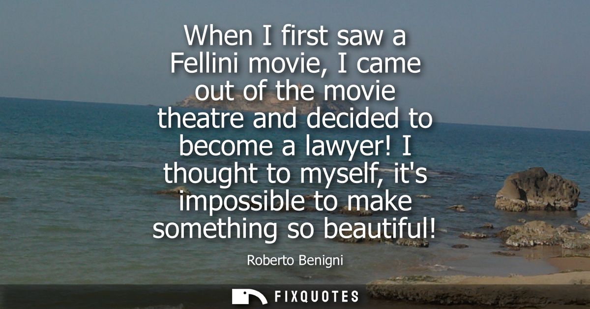 When I first saw a Fellini movie, I came out of the movie theatre and decided to become a lawyer! I thought to myself, i