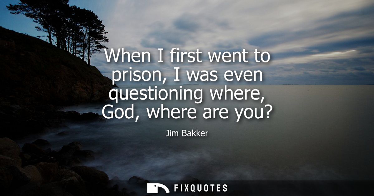 When I first went to prison, I was even questioning where, God, where are you?