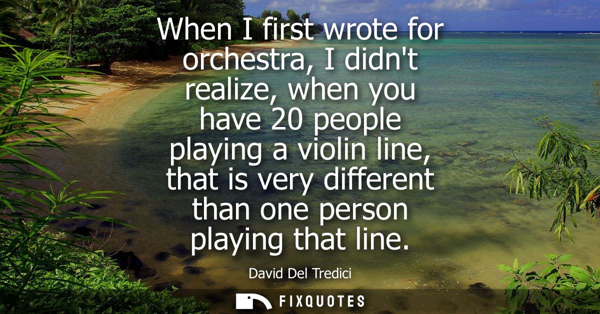 When I first wrote for orchestra, I didnt realize, when you have 20 people playing a violin line, that is very different