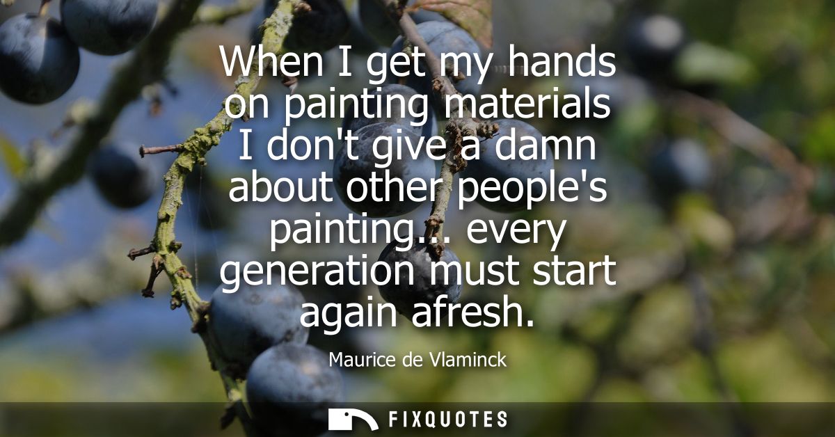 When I get my hands on painting materials I dont give a damn about other peoples painting... every generation must start
