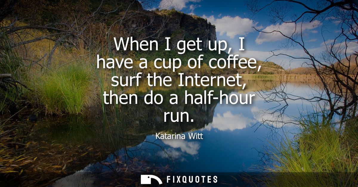 When I get up, I have a cup of coffee, surf the Internet, then do a half-hour run