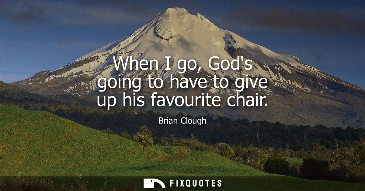 When I go, Gods going to have to give up his favourite chair
