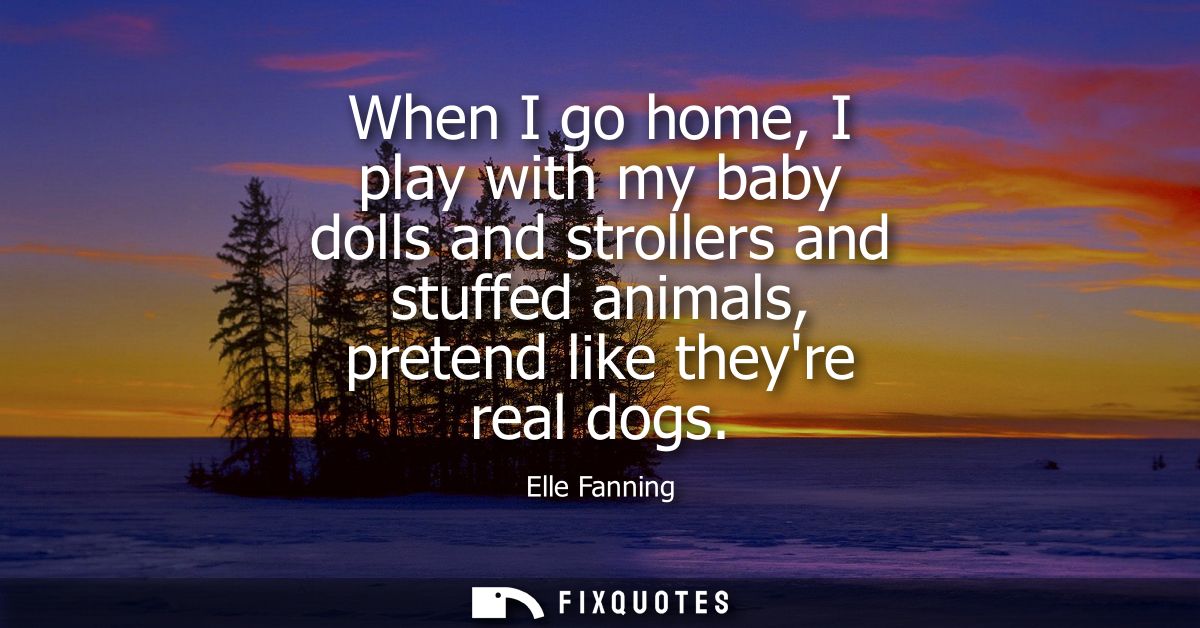 When I go home, I play with my baby dolls and strollers and stuffed animals, pretend like theyre real dogs