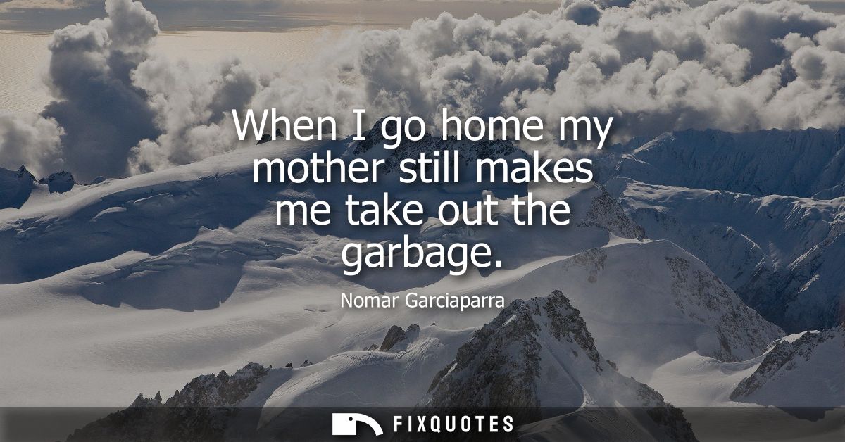 When I go home my mother still makes me take out the garbage