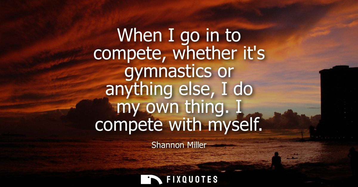 When I go in to compete, whether its gymnastics or anything else, I do my own thing. I compete with myself