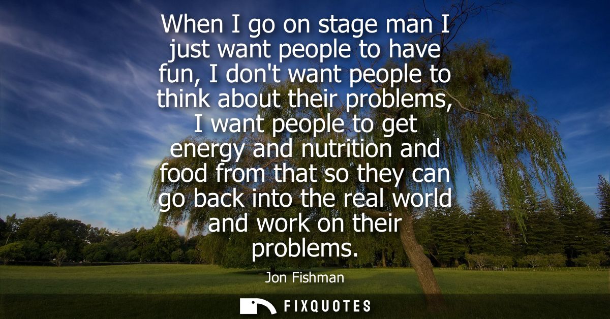 When I go on stage man I just want people to have fun, I dont want people to think about their problems, I want people t