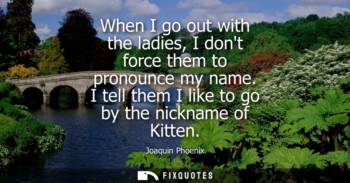 When I go out with the ladies, I dont force them to pronounce my name. I tell them I like to go by the nickname of Kitte