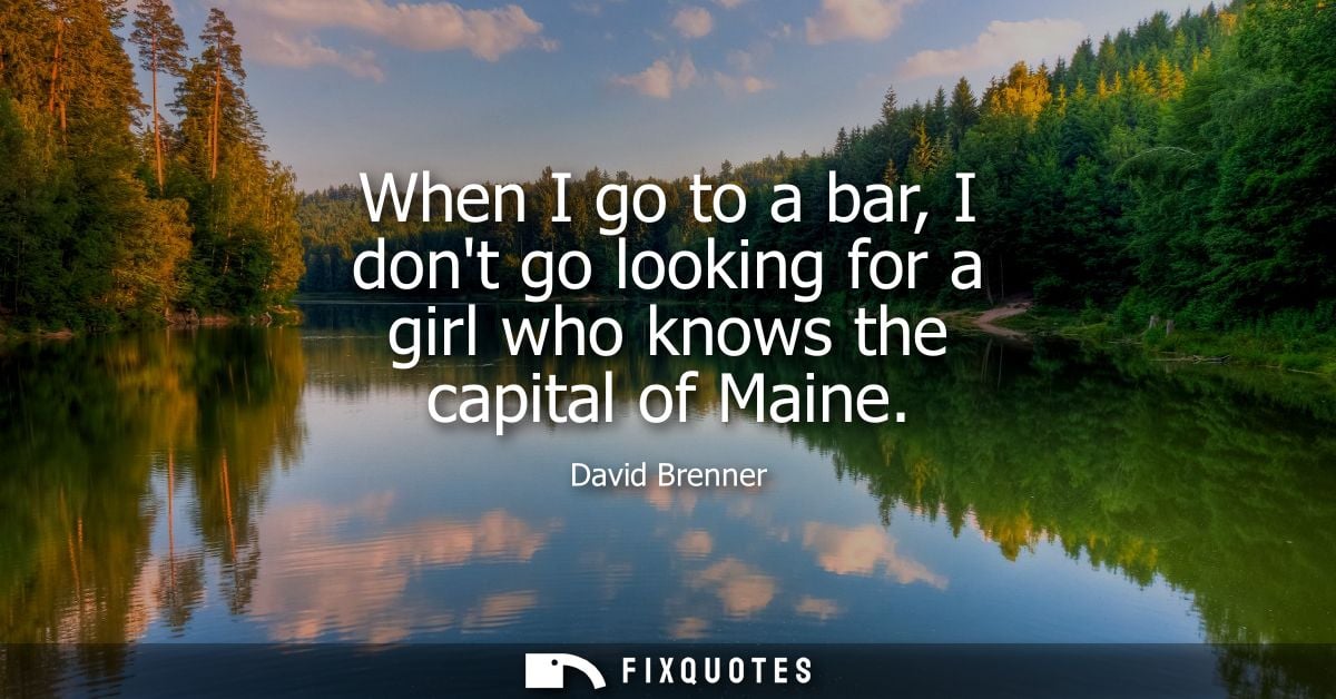 When I go to a bar, I dont go looking for a girl who knows the capital of Maine