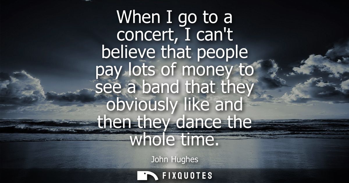 When I go to a concert, I cant believe that people pay lots of money to see a band that they obviously like and then the