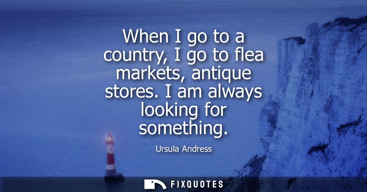 When I go to a country, I go to flea markets, antique stores. I am always looking for something