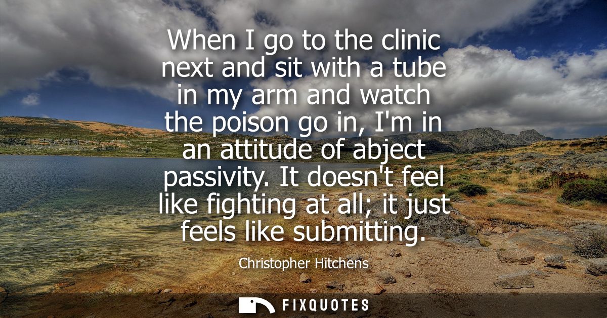 When I go to the clinic next and sit with a tube in my arm and watch the poison go in, Im in an attitude of abject passi