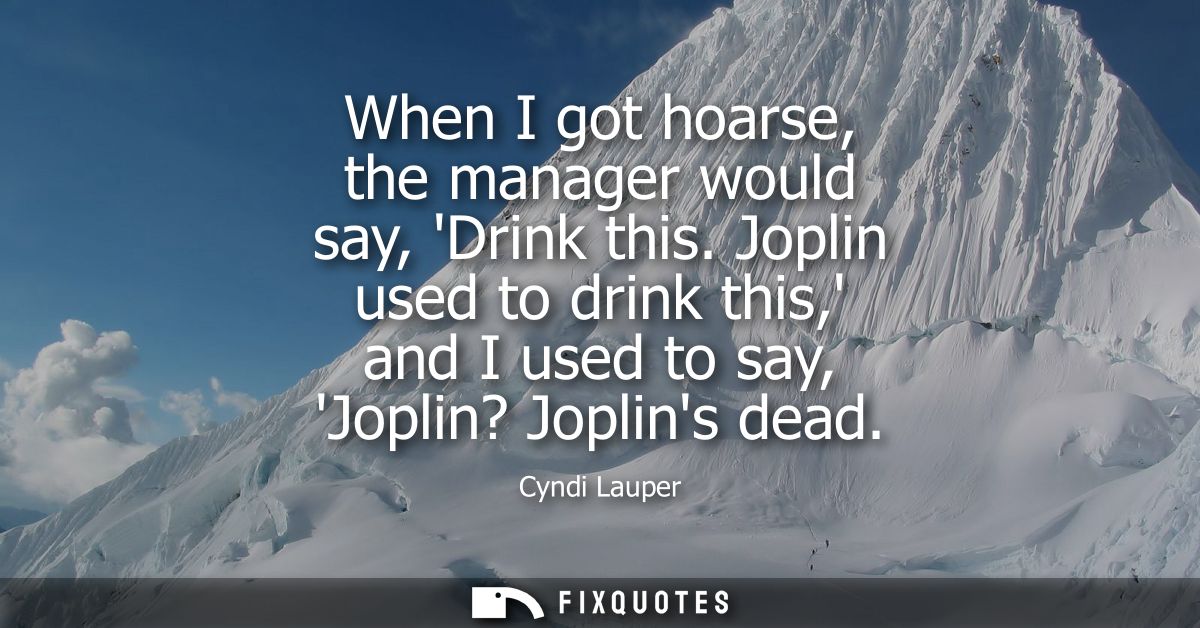 When I got hoarse, the manager would say, Drink this. Joplin used to drink this, and I used to say, Joplin? Joplins dead