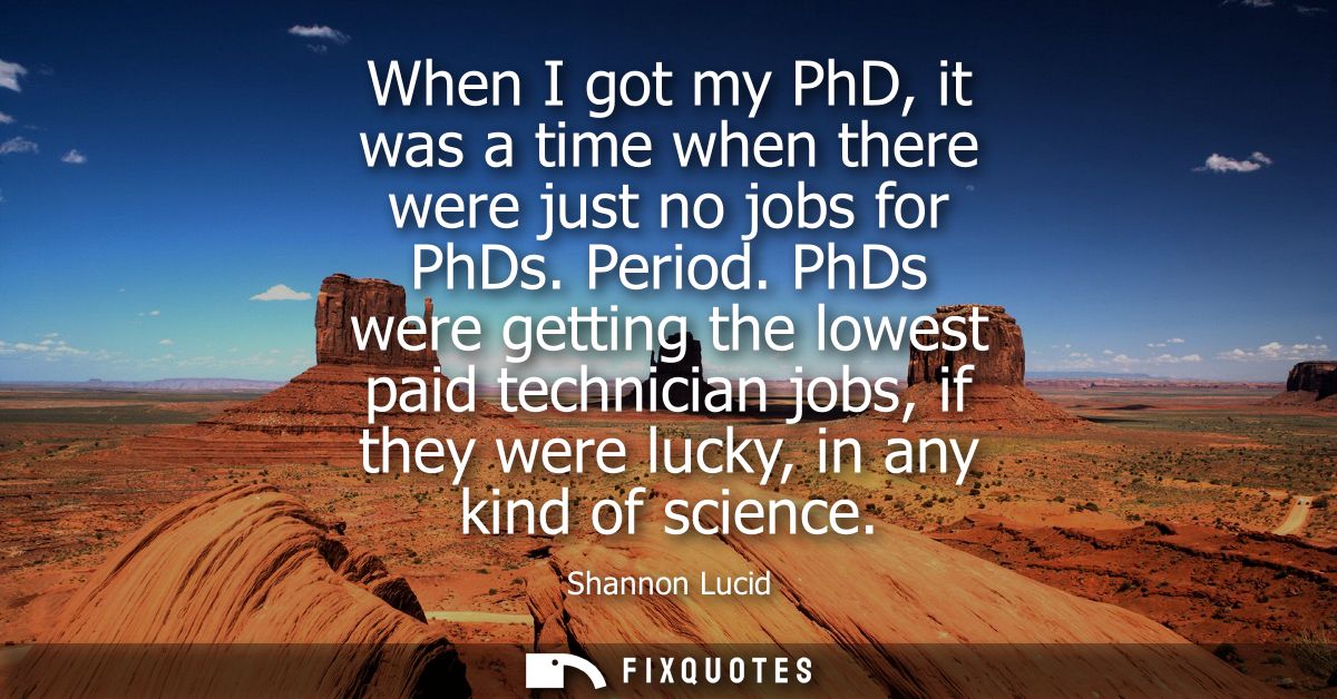When I got my PhD, it was a time when there were just no jobs for PhDs. Period. PhDs were getting the lowest paid techni