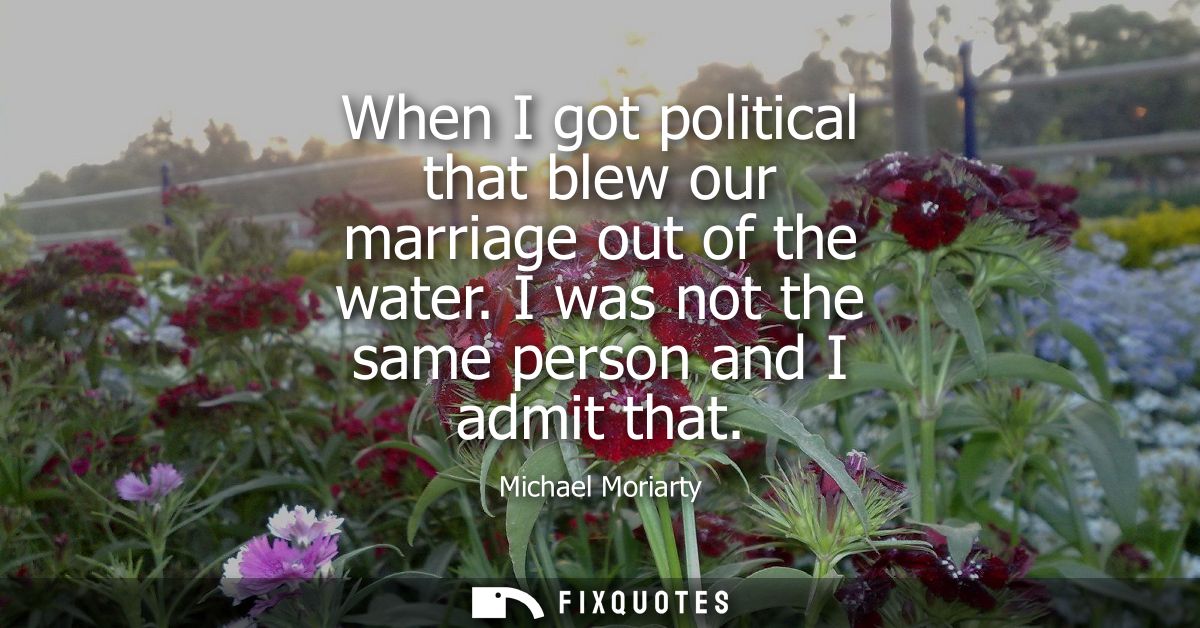 When I got political that blew our marriage out of the water. I was not the same person and I admit that