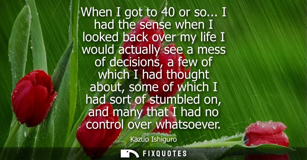 When I got to 40 or so... I had the sense when I looked back over my life I would actually see a mess of decisions, a fe