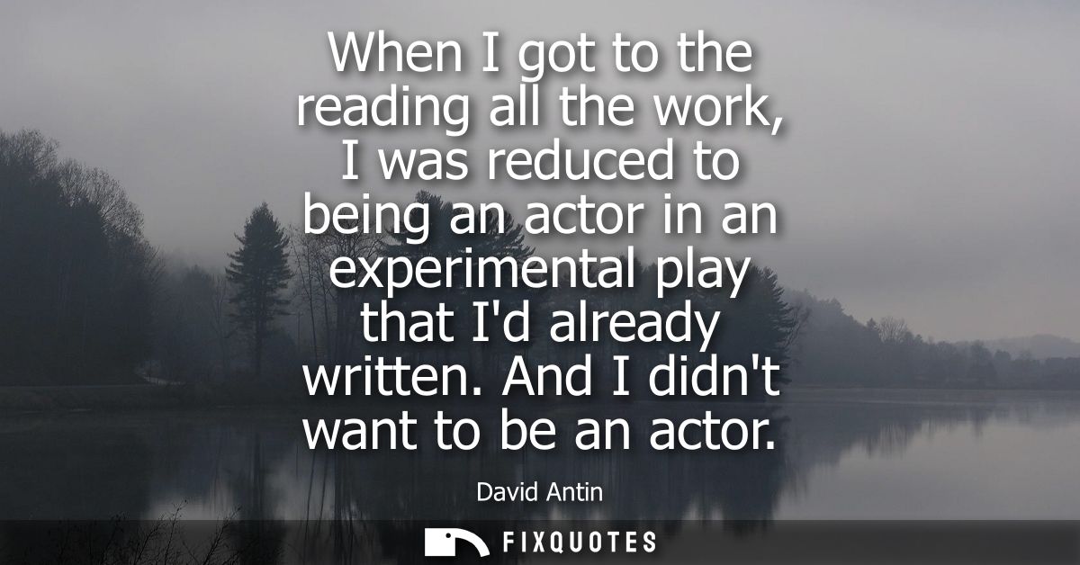 When I got to the reading all the work, I was reduced to being an actor in an experimental play that Id already written.