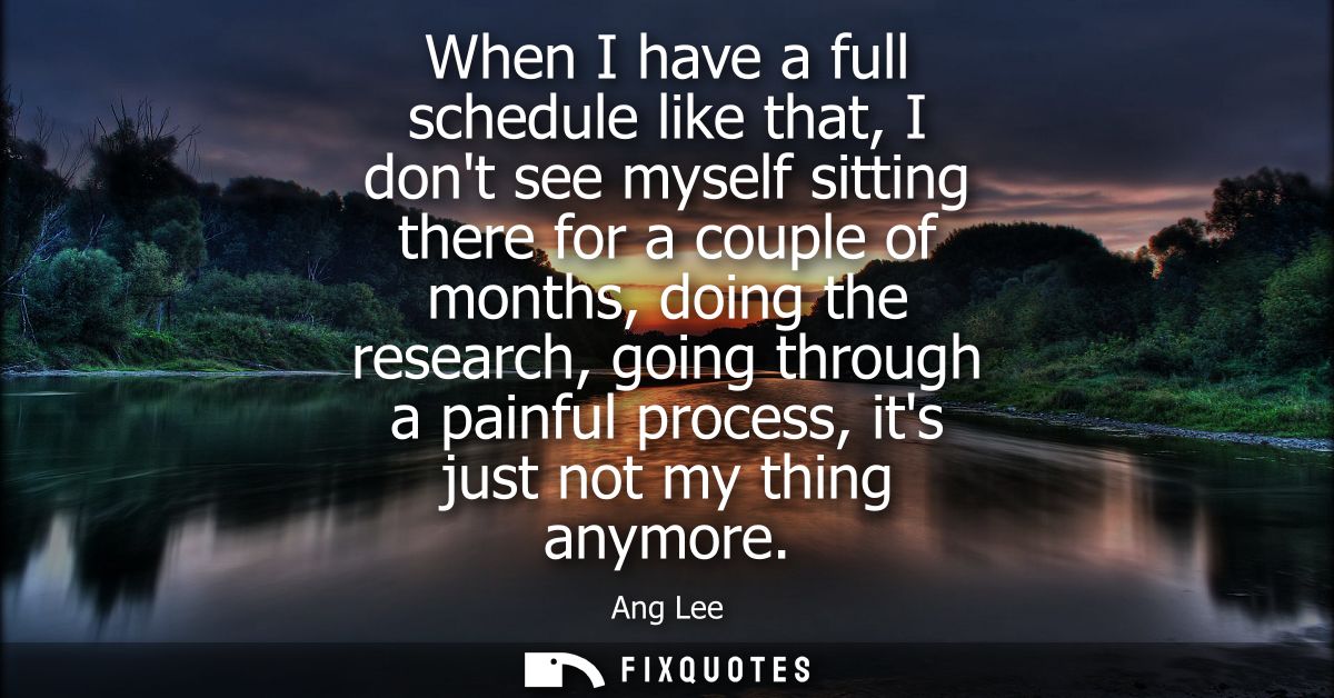 When I have a full schedule like that, I dont see myself sitting there for a couple of months, doing the research, going