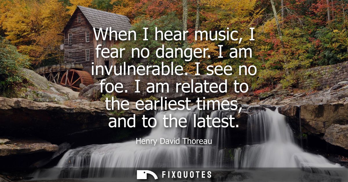 When I hear music, I fear no danger. I am invulnerable. I see no foe. I am related to the earliest times, and to the lat