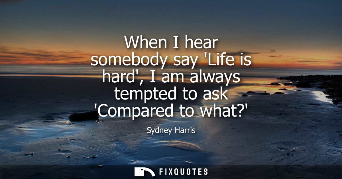 When I hear somebody say Life is hard, I am always tempted to ask Compared to what?