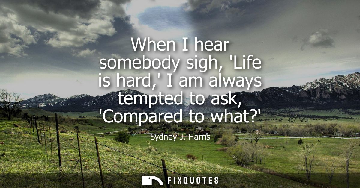 When I hear somebody sigh, Life is hard, I am always tempted to ask, Compared to what?