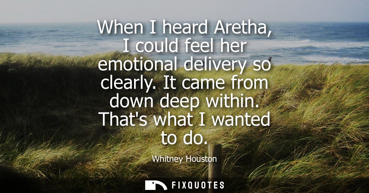 When I heard Aretha, I could feel her emotional delivery so clearly. It came from down deep within. Thats what I wanted 