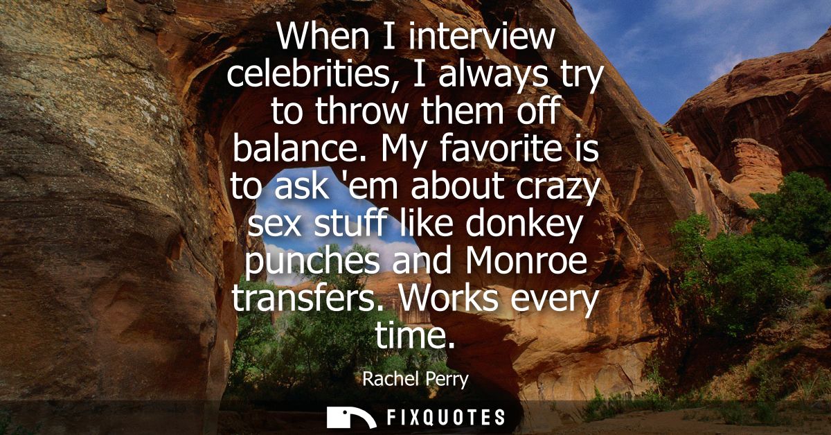 When I interview celebrities, I always try to throw them off balance. My favorite is to ask em about crazy sex stuff lik