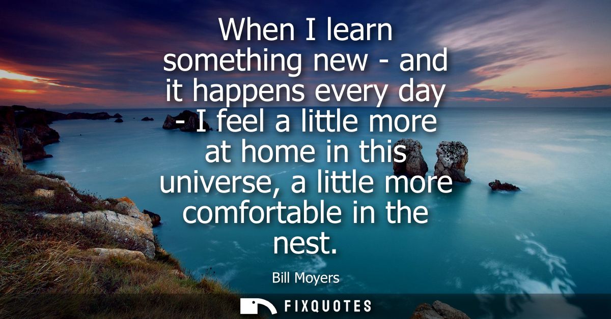 When I learn something new - and it happens every day - I feel a little more at home in this universe, a little more com