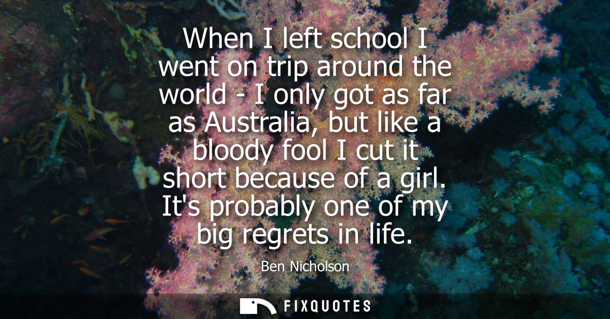 When I left school I went on trip around the world - I only got as far as Australia, but like a bloody fool I cut it sho