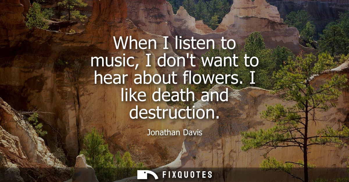 When I listen to music, I dont want to hear about flowers. I like death and destruction