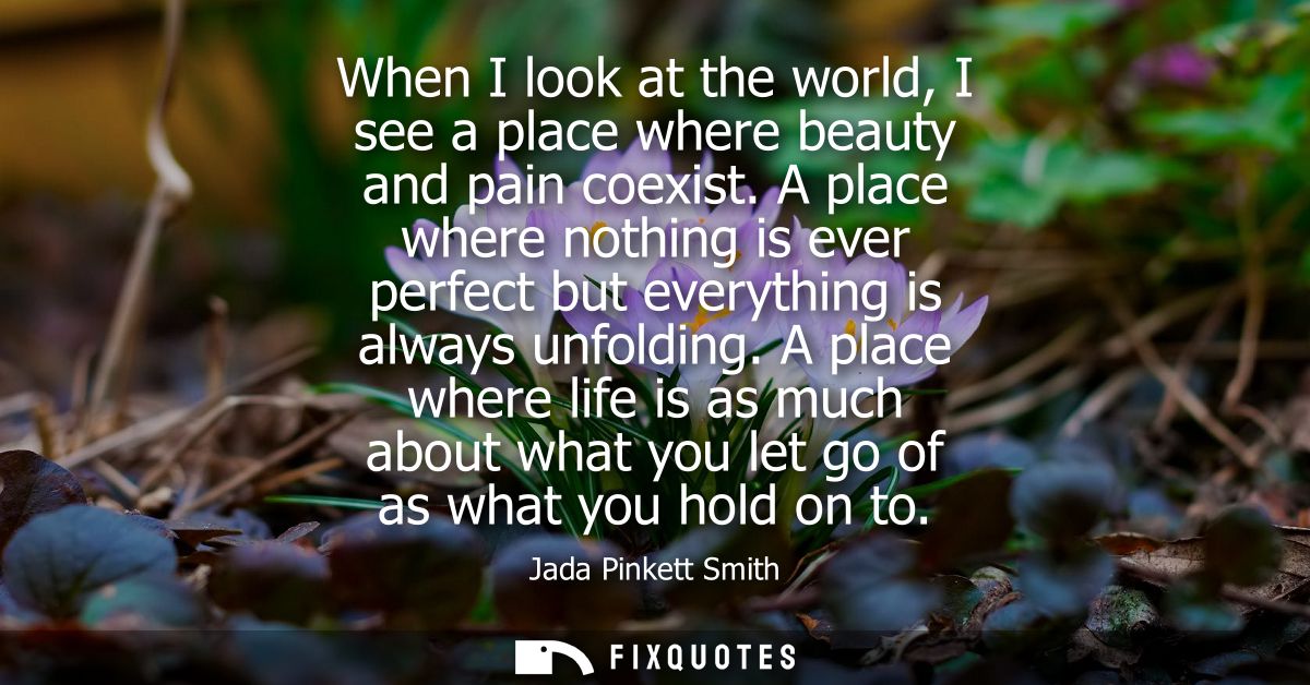 When I look at the world, I see a place where beauty and pain coexist. A place where nothing is ever perfect but everyth