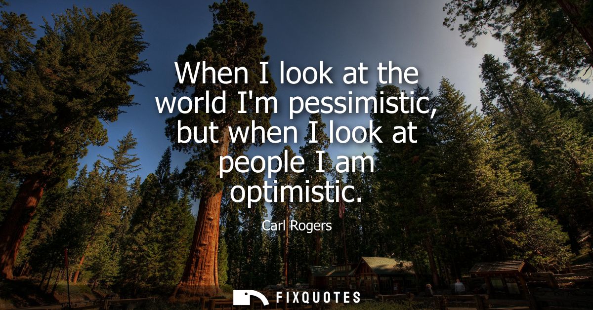 When I look at the world Im pessimistic, but when I look at people I am optimistic