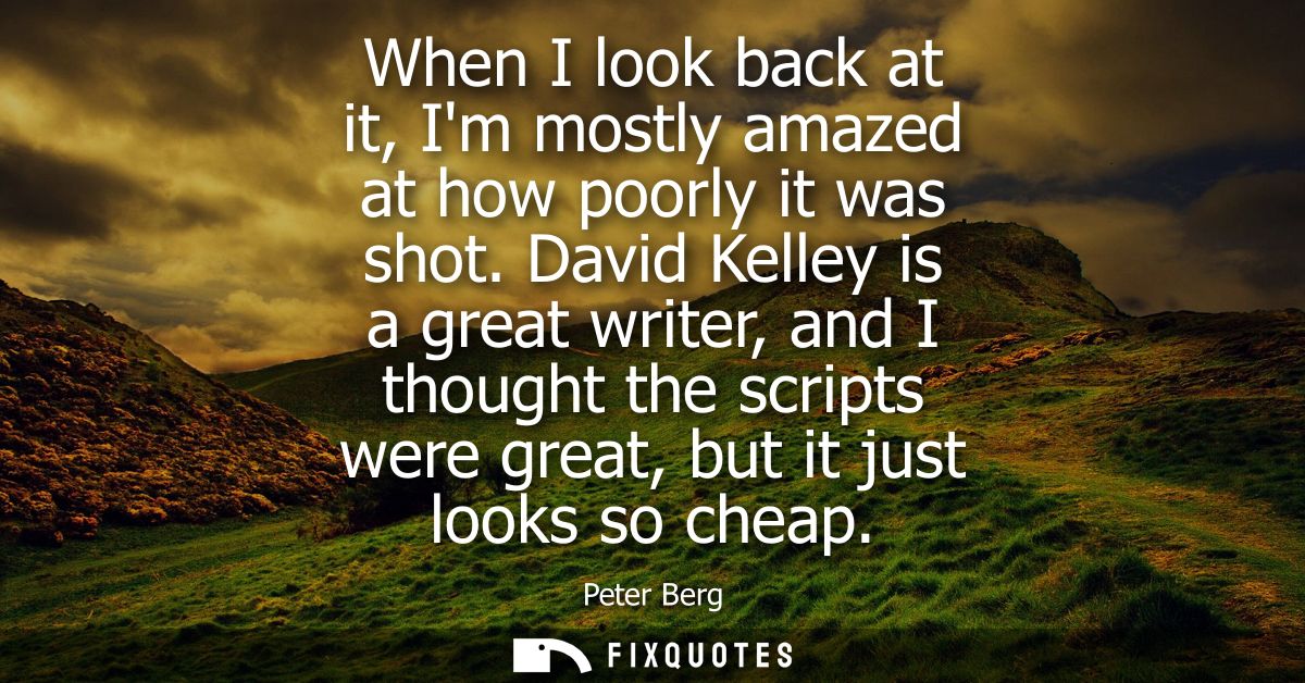 When I look back at it, Im mostly amazed at how poorly it was shot. David Kelley is a great writer, and I thought the sc