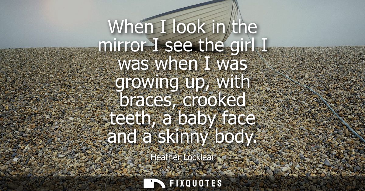 When I look in the mirror I see the girl I was when I was growing up, with braces, crooked teeth, a baby face and a skin