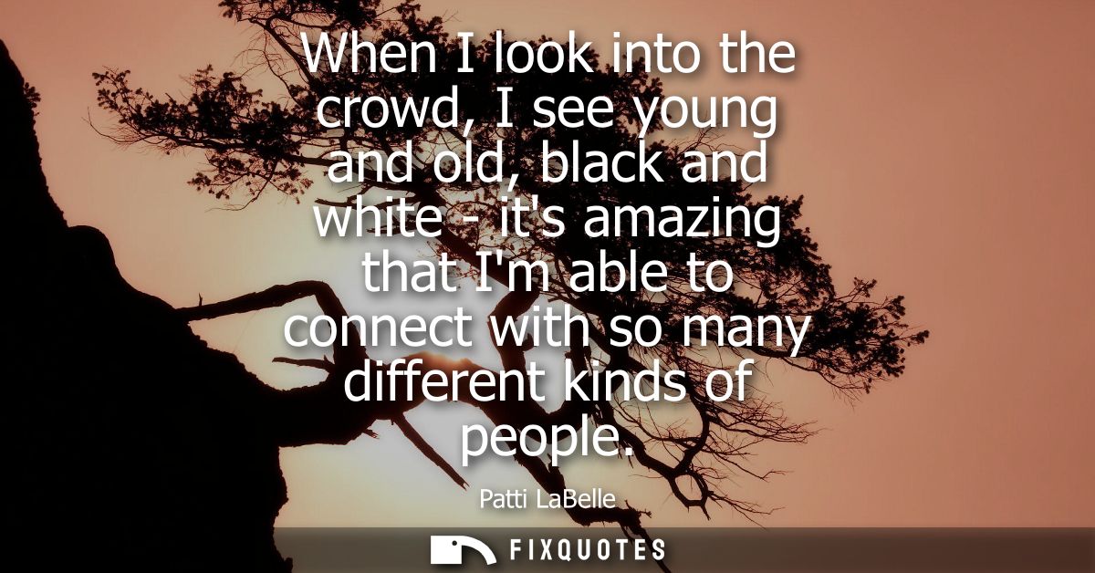 When I look into the crowd, I see young and old, black and white - its amazing that Im able to connect with so many diff
