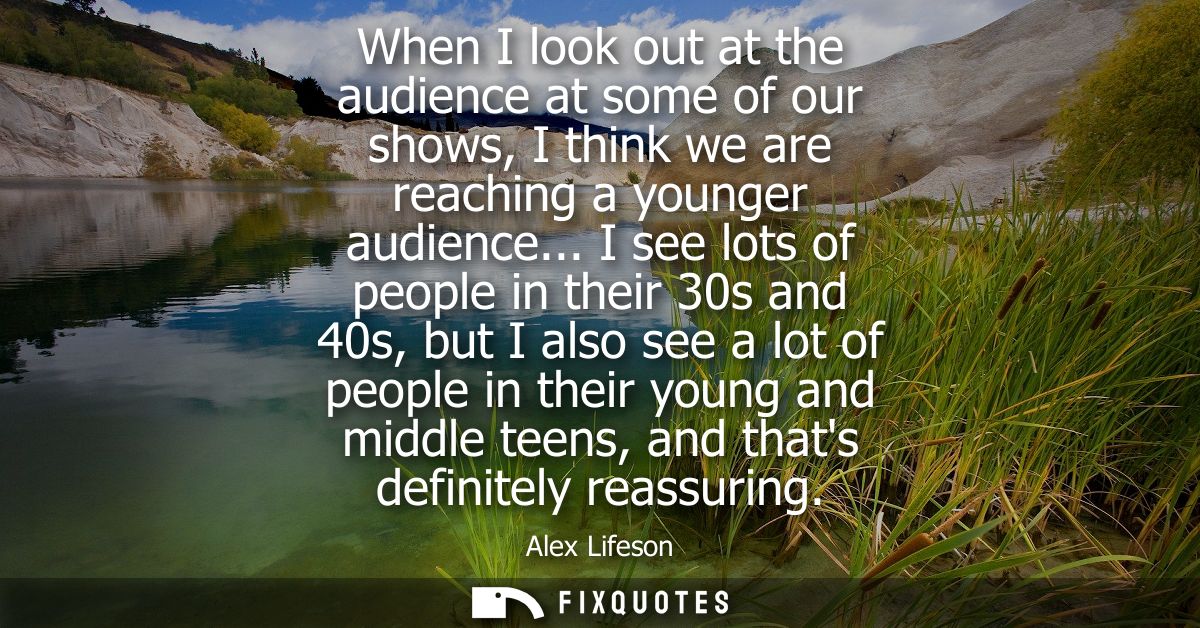 When I look out at the audience at some of our shows, I think we are reaching a younger audience... I see lots of people