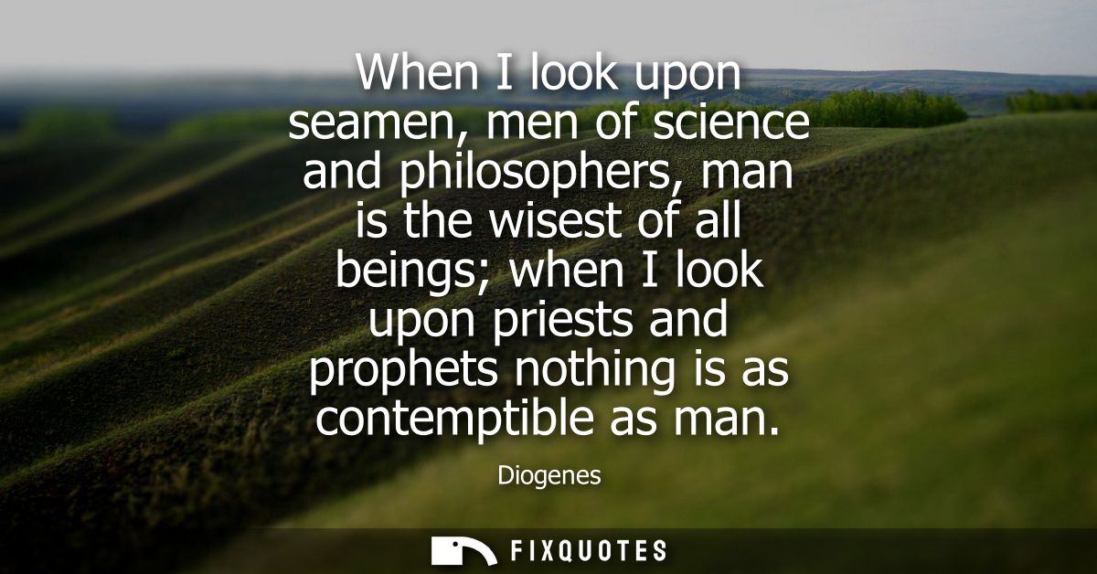 When I look upon seamen, men of science and philosophers, man is the wisest of all beings when I look upon priests and p