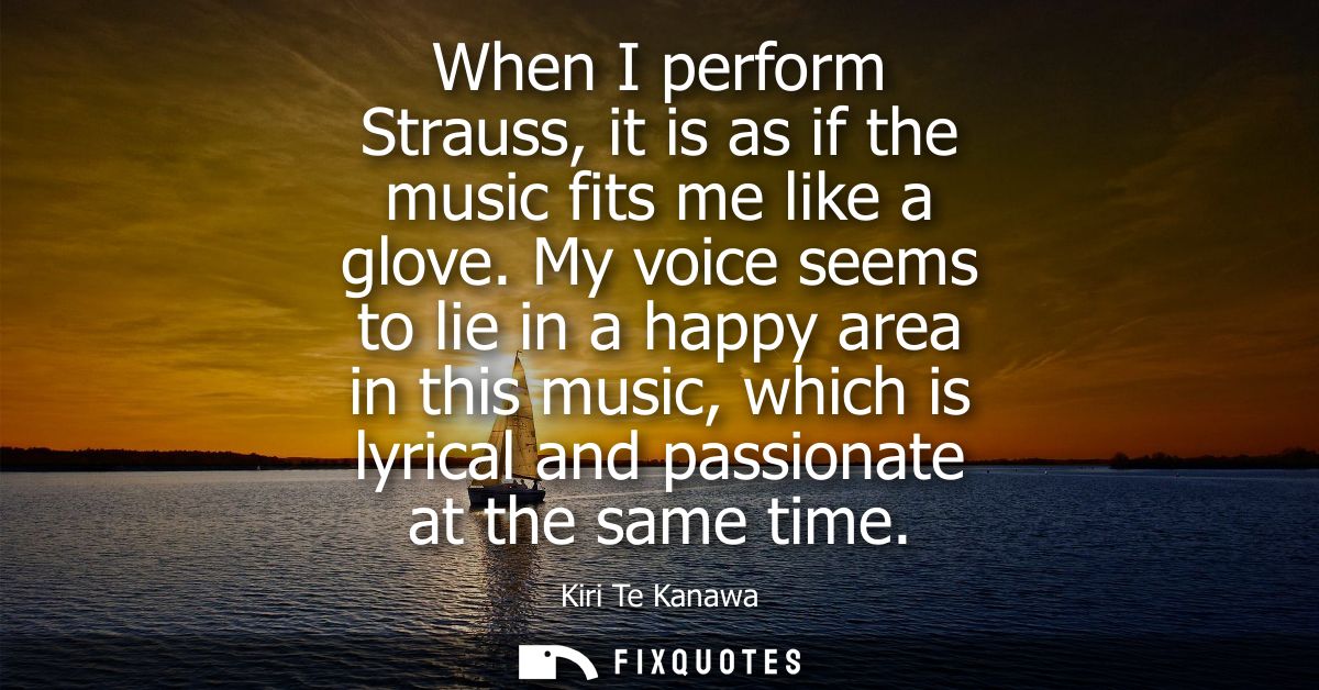 When I perform Strauss, it is as if the music fits me like a glove. My voice seems to lie in a happy area in this music,