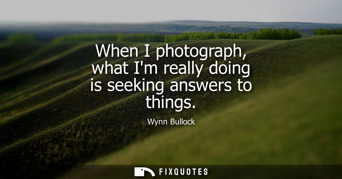 When I photograph, what Im really doing is seeking answers to things
