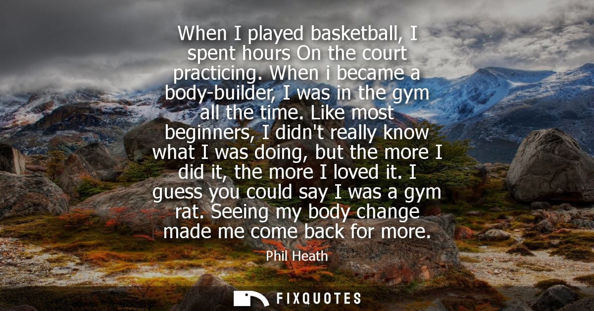 When I played basketball, I spent hours On the court practicing. When i became a body-builder, I was in the gym all the 