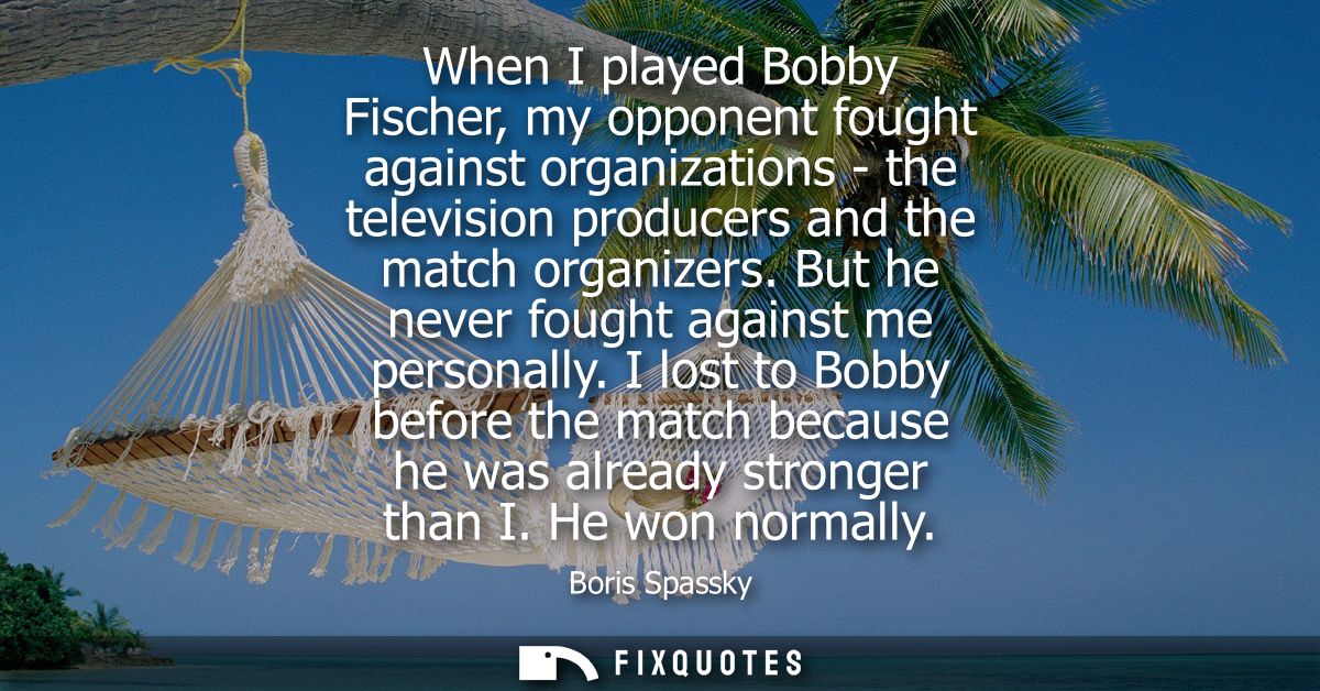 When I played Bobby Fischer, my opponent fought against organizations - the television producers and the match organizer