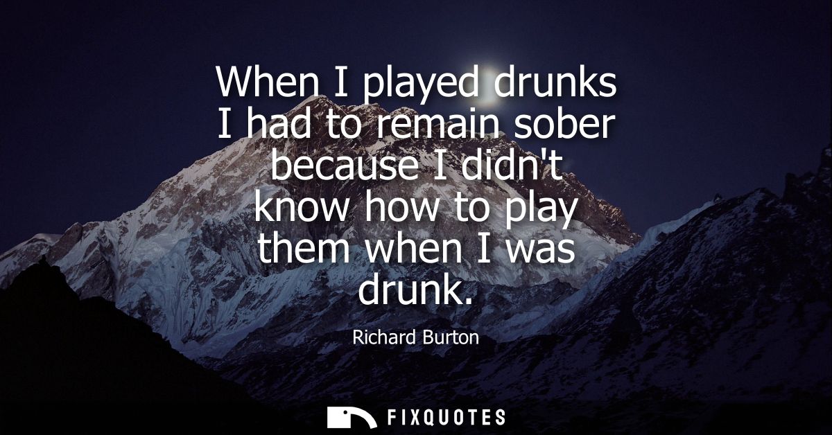 When I played drunks I had to remain sober because I didnt know how to play them when I was drunk