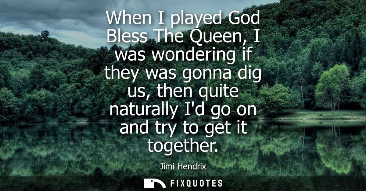 When I played God Bless The Queen, I was wondering if they was gonna dig us, then quite naturally Id go on and try to ge