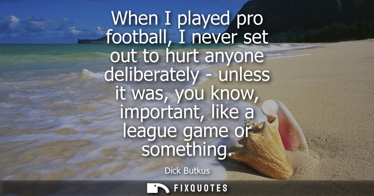 When I played pro football, I never set out to hurt anyone deliberately - unless it was, you know, important, like a lea