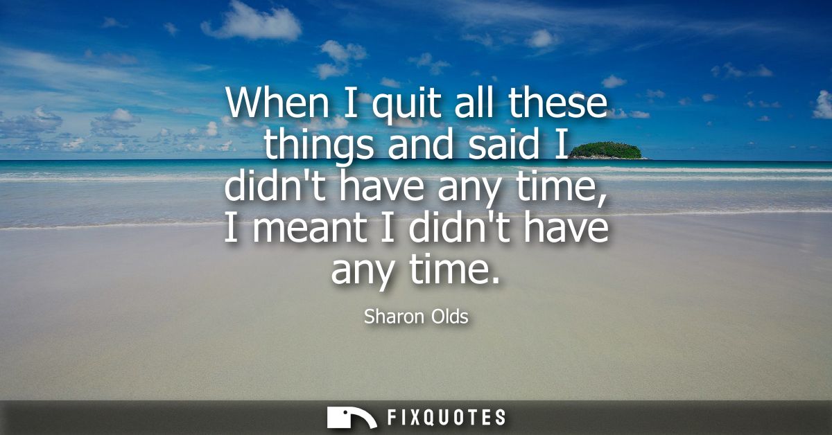 When I quit all these things and said I didnt have any time, I meant I didnt have any time