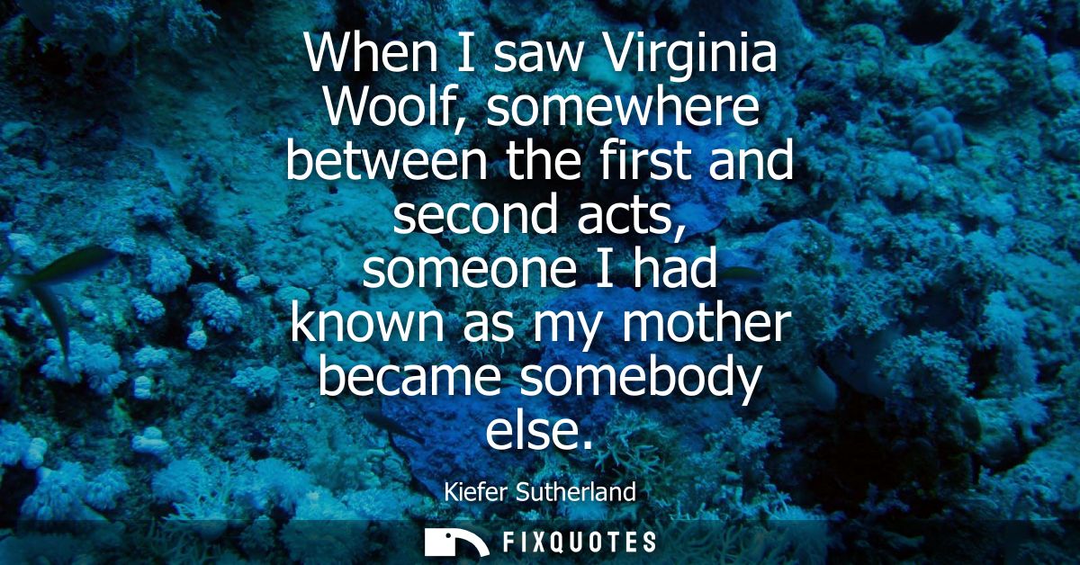 When I saw Virginia Woolf, somewhere between the first and second acts, someone I had known as my mother became somebody